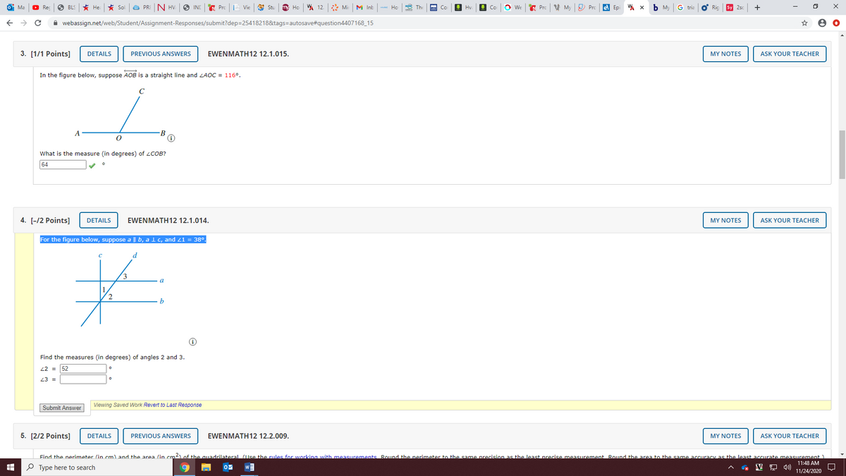 Ma
O Rec
BLS
* He
大 Sol
a PRE N HV.
O INC
E Prc
E Vie
Stu
Ho
W 12. Mir
M Inb
Но
E The
Hy
Co
O We
A Prc
V My
) Pro
e Ep
b My
G tria
Ric
Sy 2sc
+
A webassign.net/web/Student/Assignment-Responses/submit?dep=25418218&tags=autosave#question4407168_15
3. [1/1 Points]
DETAILS
PREVIOUS ANSWERS
EWENMATH12 12.1.015.
MY NOTES
ASK YOUR TEACHER
In the figure below, suppose AOB is a straight line and LAOC = 116°.
C
A
What is the measure (in degrees) of LCOB?
64
4. [-/2 Points]
DETAILS
EWENMATH12 12.1.014.
MY NOTES
ASK YOUR TEACHER
For the figure below, suppose a || b, a l c, and 21 = 38o.
d
3
b
Find the measures (in degrees) of angles 2 and 3.
22 =
52
23 =
Submit Answer
Viewing Saved Work Revert to Last Response
5. [2/2 Points]
DETAILS
PREVIOUS ANSWERS
EWENMATH12 12.2.009.
MY NOTES
ASK YOUR TEACHER
Find the perimeter (in cm) and the area (in cm2)of the quadrilateral (lse the rules for working with measurements Round the perimeter to the same precision as the least precise measurement Round the area to the same accuracy as the least accurate measurement )
11:48 AM
O Type here to search
A 4)
11/24/2020

