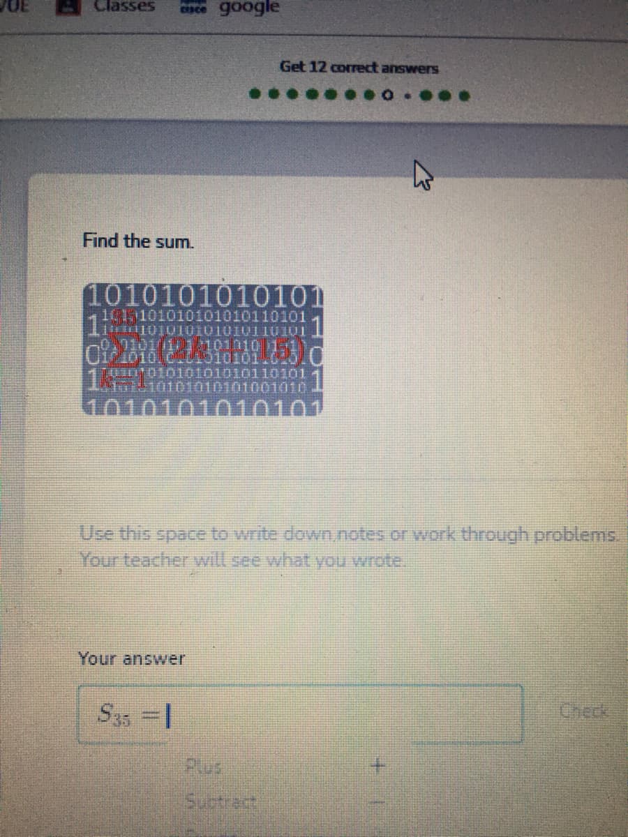 Classes
cnce google
Get 12 correct answers
Find the sum.
1010101010101
101 101010101010110101
1
0101/111:101010 1-1
M010.
100101010to1010110101
0101010101001010
1010
0101
Your teacherwill see what you wrote.
Your answer
S35 = |
Checek
