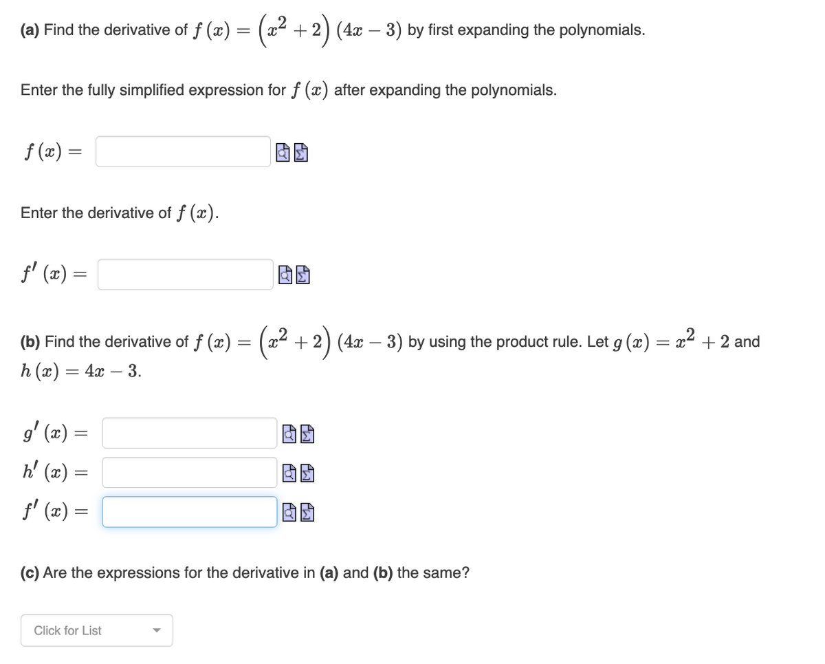 (a) Find the derivative of f (x) = (x² + 2)
+2) (4x − 3) by first expanding the polynomials.
Enter the fully simplified expression for f (x) after expanding the polynomials.
f(x) =
Enter the derivative of f (x).
f'(x) =
(b) Find the derivative of f (x) = (x² + 2) (4x − 3) by using the product rule. Let g (x) = x² + 2 and
-
h(x) = 4x - 3.
g'(x) =
h' (x) =
ƒ' (x) =
(c) Are the expressions for the derivative in (a) and (b) the same?
Click for List