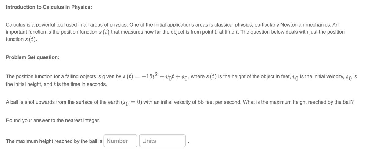 Introduction to Calculus in Physics:
Calculus is a powerful tool used in all areas of physics. One of the initial applications areas is classical physics, particularly Newtonian mechanics. An
important function is the position function s (t) that measures how far the object is from point 0 at time t. The question below deals with just the position
function s (t).
Problem Set question:
The position function for a falling objects is given by s (t) = − 16t² + vt + so, where s (t) is the height of the object in feet, v is the initial velocity, so is
the initial height, and t is the time in seconds.
A ball is shot upwards from the surface of the earth (so = 0) with an initial velocity of 55 feet per second. What is the maximum height reached by the ball?
I your answer to the nearest integer.
Round
The maximum height reached by the ball is Number
Units