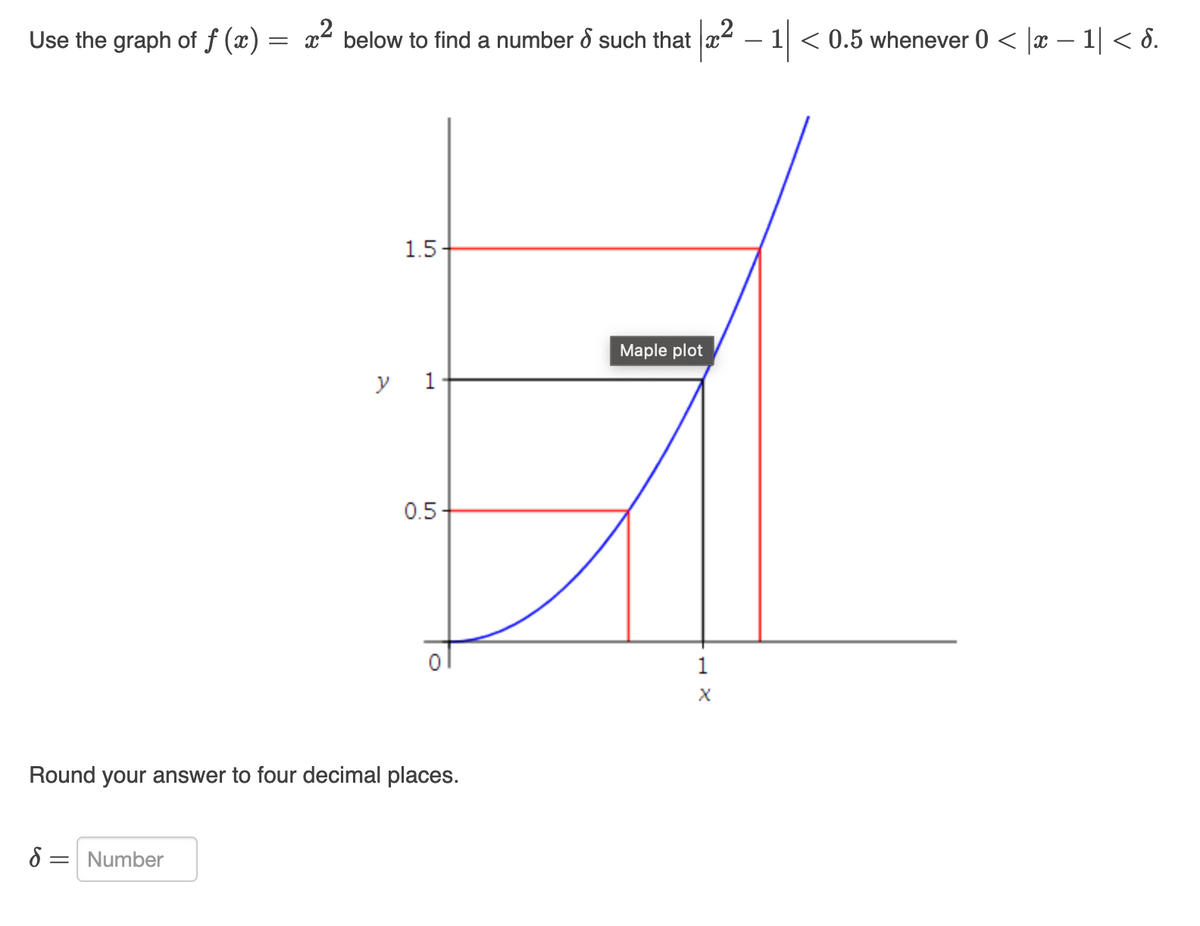 Use the graph of f (x) = x² below to find a number & such that
y
8 = Number
1.5-
1
0.5+
Round your answer to four decimal places.
|x² − 1| < 0.5 whenever 0 < |æ − 1| < d.
-
Maple plot
1
X