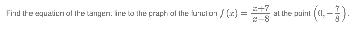 Find the equation of the tangent line to the graph of the function f(x):
=
x+7
x-8
at the point (0,-).