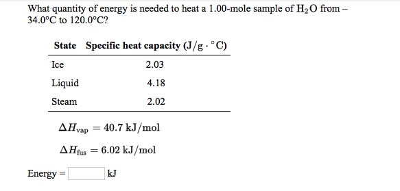 What quantity of energy is needed to heat a 1.00-mole sample of H2O from -
34.0°C to 120.0°C?
State Specific heat capacity (J/g - °C)
Ice
2.03
Liquid
4.18
Steam
2.02
AHvap = 40.7 kJ/mol
AHtus = 6.02 kJ/mol
Energy
kJ
