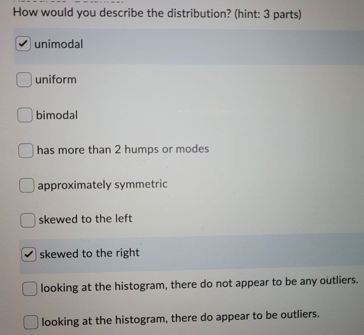 How would you describe the distribution? (hint: 3 parts)
V unimodal
uniform
O bimodal
has more than 2 humps or modes
Uapproximately symmetric
skewed to the left
skewed to the right
O looking at the histogram, there do not appear to be any outliers.
looking at the histogram, there do appear to be outliers.
