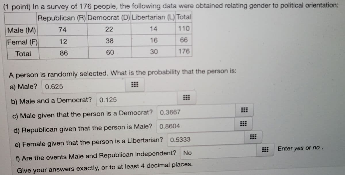 (1 point) In a survey of 176 people, the following data were obtained relating gender to political orientation:
Republican (R) Democrat (D) Libertarian (L) Total
Male (M)
74
22
14
110
Femal (F)
12
38
16
66
Total
86
60
30
176
A person is randomly selected. What is the probability that the person is:
a) Male?
0.625
b) Male and a Democrat? 0.125
c) Male given that the person is a Democrat? 0.3667
d) Republican given that the person is Male? 0.8604
e) Female given that the person is a Libertarian? 0.5333
Enter yes or no.
f) Are the events Male and Republican independent? No
Give your answers exactly, or to at least 4 decimal places.
