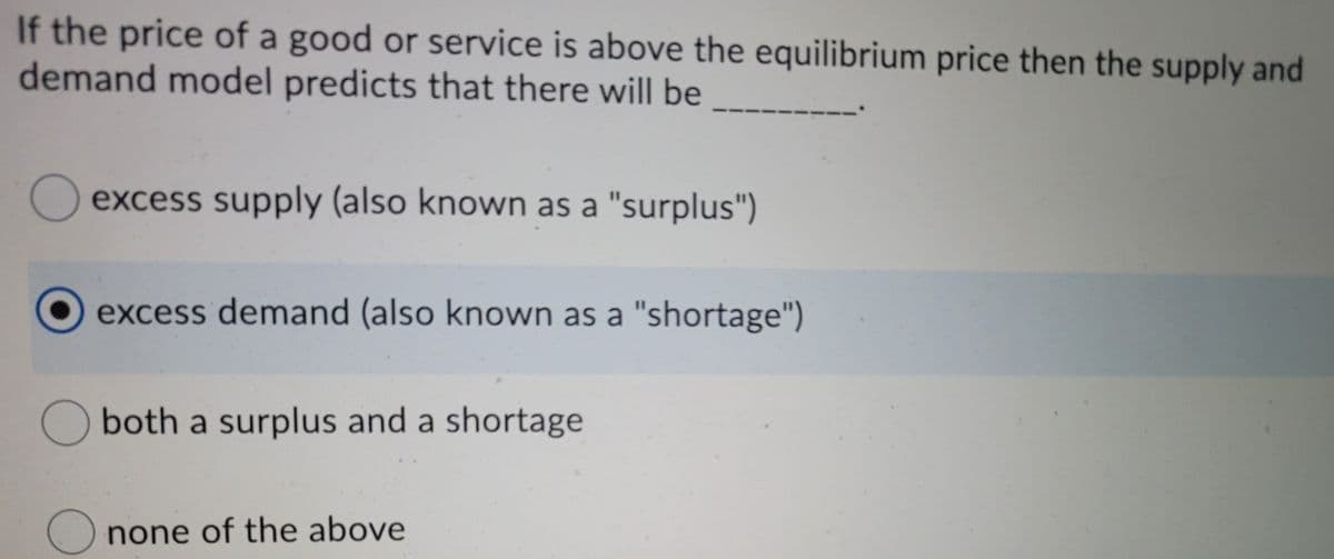 If the price of a good or service is above the equilibrium price then the supply and
demand model predicts that there will be
excess supply (also known as a "surplus")
excess demand (also known as a "shortage")
both a surplus and a shortage
none of the above
