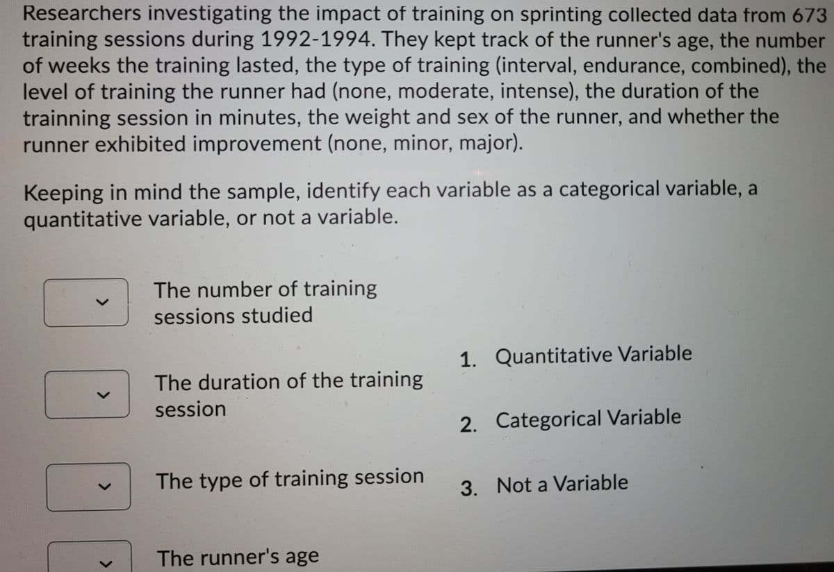 Researchers investigating the impact of training on sprinting collected data from 673
training sessions during 1992-1994. They kept track of the runner's age, the number
of weeks the training lasted, the type of training (interval, endurance, combined), the
level of training the runner had (none, moderate, intense), the duration of the
trainning session in minutes, the weight and sex of the runner, and whether the
runner exhibited improvement (none, minor, major).
Keeping in mind the sample, identify each variable as a categorical variable, a
quantitative variable, or not a variable.
The number of training
sessions studied
1. Quantitative Variable
The duration of the training
session
2. Categorical Variable
The type of training session
3. Not a Variable
The runner's age
<>
