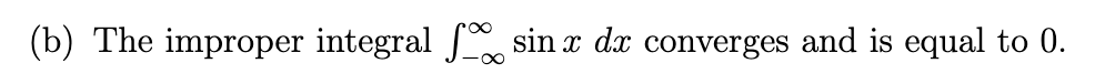 ### Improper Integrals: Convergence Example

#### (b) The improper integral \(\int_{-\infty}^{\infty} \sin x \, dx\) converges and is equal to 0.

This statement illustrates an example of an improper integral. Specifically, it examines the integral of the sine function over the entire real line, from negative infinity to positive infinity. Despite the oscillatory nature of the sine function, the integral converges to zero.

The improper integral we are considering is:
\[ \int_{-\infty}^{\infty} \sin x \, dx \]

### Key Concepts:
1. **Improper Integral**: An integral with one or both limits extending to infinity, or an integral over an interval where the integrand becomes unbounded.
2. **Convergence**: The concept that an improper integral has a finite value, even though it extends over an infinite domain or involves an unbounded function.

### Explanation:
The sine function oscillates between -1 and 1 perpetually. When integrating \(\sin x\) over a symmetric range around the origin, the positive and negative contributions cancel out due to the symmetry. This balance results in the integral converging to zero.

### In-Depth Study:
For a deeper understanding, you can break this integral down as follows:
\[ \int_{-\infty}^{\infty} \sin x \, dx = \lim_{A \to \infty} \left( \int_{-A}^{A} \sin x \, dx \right)\]
Using the antiderivative of \(\sin x\), which is \(-\cos x\), evaluate the integral:
\[ \int_{-A}^{A} \sin x \, dx = \left[ -\cos x \right]_{-A}^{A} = -\cos A - (-\cos (-A)) = -\cos A - (-\cos A) = -\cos A + \cos A = 0\]

Thus, the integral of \(\sin x\) over an infinite domain indeed converges to zero.