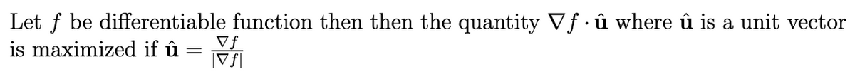 # Gradient and Directional Derivatives

## Maximizing the Dot Product of the Gradient and a Unit Vector

Let \( f \) be a differentiable function. Then, the quantity \( \nabla f \cdot \hat{u} \), where \( \hat{u} \) is a unit vector, is maximized if:

\[
\hat{u} = \frac{\nabla f}{|\nabla f|}
\]

In other words, the directional derivative of \( f \) in the direction of \( \hat{u} \) is maximized when \( \hat{u} \) points in the direction of the gradient \( \nabla f \). Here, \( \nabla f \) represents the gradient of \( f \), which is a vector of partial derivatives, and \( |\nabla f| \) is the magnitude of the gradient vector.