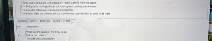 A 1020 kg car is moving with speed of 17 mph, coming from the south.
A 1480 kg car is moving with an unknown speed, coming from the west.
The two cars collide and their bumpera interlock.
The instant after the collision the cars are moving together with a speed of 35 mph.
IMAGES NOTES DISCUSS UNITS STATS
Part
Description
What was the speed of the 1480 kg car
before the collision?
(include units with answor)
A.
