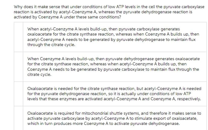 Why does it make sense that under conditions of low ATP levels in the cell the pyruvate carboxylase
reaction is activated by acetyl-Coenzyme A, whereas the pyruvate dehydrogenase reaction is
activated by Coenzyme A under these same conditions?
When acetyl-Coenzyme A levels build-up, then pyruvate carboxylase generates
oxaloacetate for the citrate synthase reaction, whereas when Coenzyme A builds up, then
acetyl-Coenzyme A needs to be generated by pyruvate dehydrogenase to maintain flux
through the citrate cycle.
When Coenzyme A levels build-up, then pyruvate dehydrogenase generates oxaloacetate
for the citrate synthase reaction, whereas when acetyl-Coenzyme A builds up, then
Coenzyme A needs to be generated by pyruvate carboxylase to maintain flux through the
citrate cycle.
Oxaloacetate is needed for the citrate synthase reaction, but acetyl-Coenzyme A is needed
for the pyruvate dehydrogenase reaction, so it is actually under conditions of low ATP
levels that these enzymes are activated acetyl-Coenzyme A and Coenzyme A, respectively.
Oxaloacetate is required for mitochondrial shuttle systems, and therefore it makes sense to
activate pyruvate carboxylase by acetyl-Coenzyme A to stimulate export of oxaloacetate,
which in turn produces more Coenzyme A to activate pyruvate dehydrogenase.
