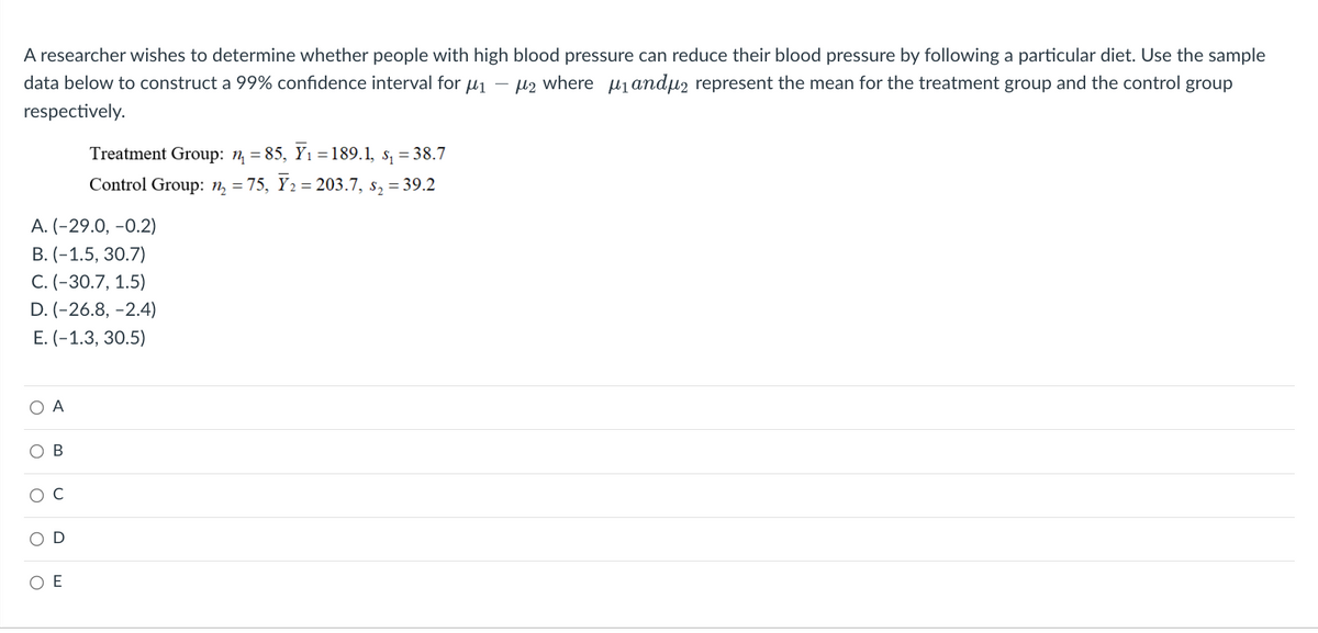 A researcher wishes to determine whether people with high blood pressure can reduce their blood pressure by following a particular diet. Use the sample
data below to construct a 99% confidence interval for μ₁ μ2 where μ₁ andµ represent the mean for the treatment group and the control group
respectively.
A. (-29.0, -0.2)
B. (-1.5, 30.7)
C. (-30.7, 1.5)
D. (-26.8, -2.4)
E. (-1.3, 30.5)
O
O
O
O
A
D
Treatment Group: n₁ = 85, Y₁ =189.1, s₁ = 38.7
Control Group: ₂ = 75, Ỹ₂ = 203.7, s₂ = 39.2
O E