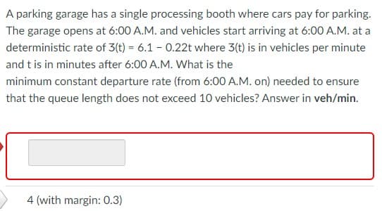A parking garage has a single processing booth where cars pay for parking.
The garage opens at 6:00 A.M. and vehicles start arriving at 6:00 A.M. at a
deterministic rate of 3(t) = 6.1 - 0.22t where 3(t) is in vehicles per minute
and t is in minutes after 6:00 A.M. What is the
minimum constant departure rate (from 6:00 A.M. on) needed to ensure
that the queue length does not exceed 10 vehicles? Answer in veh/min.
4 (with margin: 0.3)
