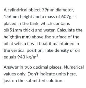 A cylindrical object 79mm diameter,
156mm height and a mass of 607g, is
placed in the tank, which contains
oil(51mm thick) and water. Calculate the
height(in mm) above the surface of the
oil at which it will float if maintained in
the vertical position. Take density of oil
equals 943 kg/m³.
Answer in two decimal places. Numerical
values only. Don't indicate units here,
just on the submitted solution.
