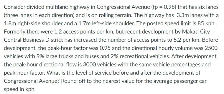 Consider divided multilane highway in Congressional Avenue (fp = 0.98) that has six lanes
(three lanes in each direction) and is on rolling terrain. The highway has 3.3m lanes with a
1.8m right-side shoulder and a 1.7m left-side shoulder. The posted speed limit is 85 kph.
Formerly there were 1.2 access points per km, but recent development by Makati City
Central Business District has increased the number of access points to 5.2 per km. Before
development, the peak-hour factor was 0.95 and the directional hourly volume was 2500
vehicles with 9% large trucks and buses and 2% recreational vehicles. After development,
the peak-hour directional flow is 3000 vehicles with the same vehicle percentages and
peak-hour factor. What is the level of service before and after the development of
Congressional Avenue? Round-off to the nearest value for the average passenger car
speed in kph.
