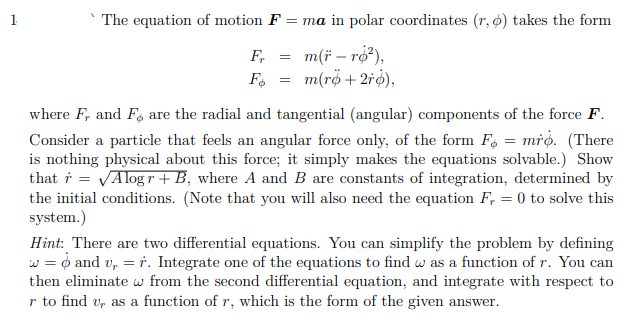 1
`The equation of motion F = ma in polar coordinates (r, o) takes the form
m(* - ro²),
m(rø + 2ro),
Fr =
Fø
=
where F, and Fo are the radial and tangential (angular) components of the force F.
Consider a particle that feels an angular force only, of the form F = mro. (There
is nothing physical about this force; it simply makes the equations solvable.) Show
that r = √Alogr+ B, where A and B are constants of integration, determined by
the initial conditions. (Note that you will also need the equation F, = 0 to solve this
system.)
Hint: There are two differential equations. You can simplify the problem by defining
w = 6 and v, = r. Integrate one of the equations to find w as a function of r. You can
then eliminate w from the second differential equation, and integrate with respect to
r to find u, as a function of r, which is the form of the given answer.