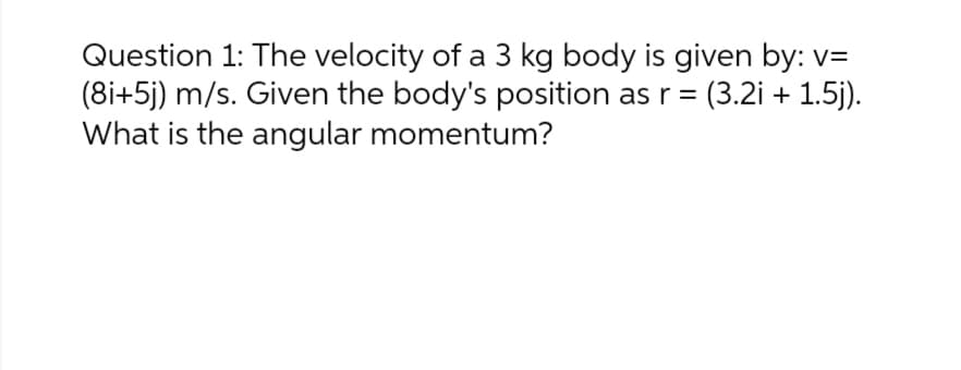 Question 1: The velocity of a 3 kg body is given by: v=
(8i+5j) m/s. Given the body's position as r = (3.2i + 1.5j).
What is the angular momentum?