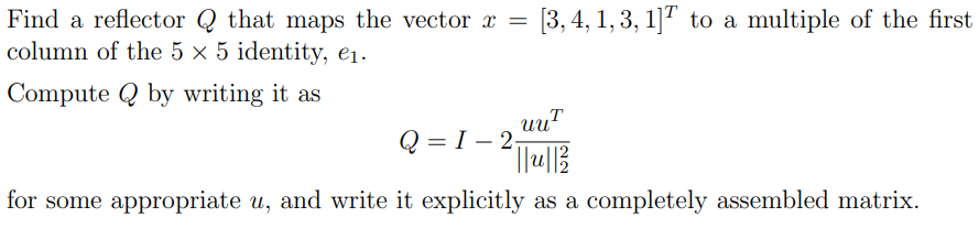 Find a reflector Q that maps the vector x = [3, 4, 1, 3, 1] to a multiple of the first
column of the 5 x 5 identity, e₁.
ComputeQ by writing it as
uu
Q 2 = I - 2₁
²||₁u|| ²2
for some appropriate u, and write it explicitly as a completely assembled matrix.