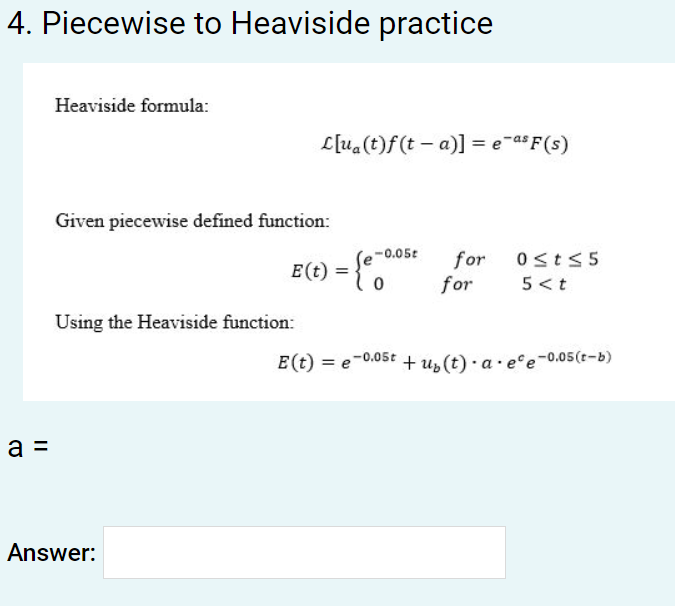 4. Piecewise to Heaviside practice
a =
Heaviside formula:
Given piecewise defined function:
L[ua (t)f(ta)] = e-as F(s)
Using the Heaviside function:
Answer:
-0.05t
(e-
E (t) = {€°
0
for 0≤t≤5
5 <t
for
E (t) = e-0.05t + u₂(t) · a.ee -0.05 (t-b)