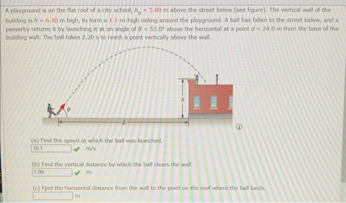 A playground is on the flat roof of a city school, h = 5.00 m above the street below (see figure). The vertical wall of the
building is h = 6.10 m high, to form a 1.1-m-high railing around the playground. A ball has fallen to the street below, and a
passerby returns it by launching it at an angle of 8 = 53.0° above the horizontal at a point d = 24.0 m from the base of the
building wall. The ball takes 2.20 s to reach a point vertically above the wall.
(a) Find the speed at which the ball was launched.
18.1
m/s
(b) Find the vertical distance by which the ball clears the wall.
1.99
m
(c) Find the horizontal distance from the wall to the point on the roof where the ball lands.
m