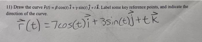 11) Draw the curve F(t) = ß cos(t)i + y sin(t)j + tk. Label some key reference points, and indicate the
direction of the curve.
F(t) = 7cos(t)i + 3sin(t)] + tk