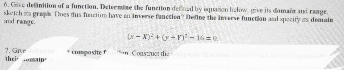 6. Give definition of a function. Determine the function defined by equation below, give its domain and range,
sketch its graph. Does this function have an inverse function? Define the inverse function and specify its domain
and range.
7. Give definition
thejomains 11
(x-X)² + (y + y)² - 16 = 0.
composite funcHon. Construct the composite functions f(a(x)) and a(f(x)) and speelf