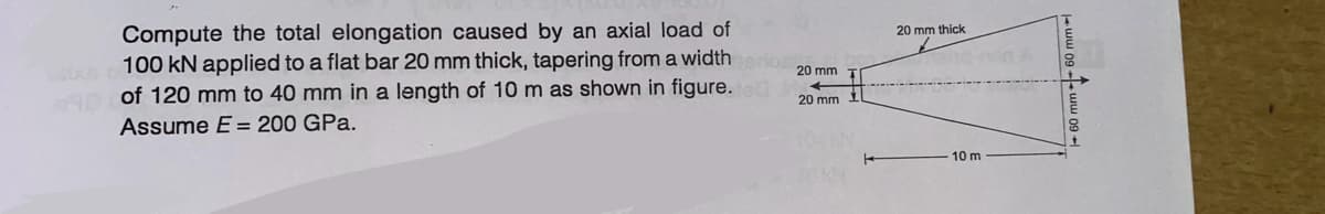 Compute the total elongation caused by an axial load of
100 kN applied to a flat bar 20 mm thick, tapering from a widtherios
AD of 120 mm to 40 mm in a length of 10 m as shown in figure.
Assume E = 200 GPa.
20 mm T
+
20 mm
20 mm thick
10 m
