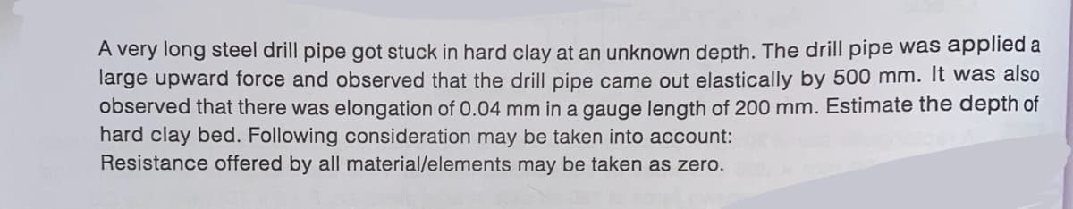 A very long steel drill pipe got stuck in hard clay at an unknown depth. The drill pipe was applied a
large upward force and observed that the drill pipe came out elastically by 500 mm. It was also
observed that there was elongation of 0.04 mm in a gauge length of 200 mm. Estimate the depth of
hard clay bed. Following consideration may be taken into account:
Resistance offered by all material/elements may be taken as zero.