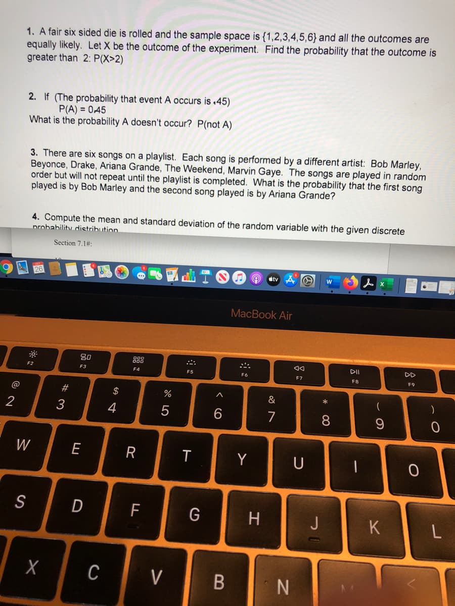 1. A fair six sided die is rolled and the sample space is {1,2,3,4,5,6} and all the outcomes are
equally likely. Let X be the outcome of the experiment. Find the probability that the outcome is
greater than 2: P(X>2)
2. If (The probability that event A occurs is 45)
P(A) = 0,45
What is the probability A doesn't occur? P(not A)
3. There are six songs on a playlist. Each song is performed by a different artist: Bob Marley,
Beyonce, Drake, Ariana Grande, The Weekend, Marvin Gaye. The songs are played in random
order but will not repeat until the playlist is completed. What is the probability that the first song
played is by Bob Marley and the second song played is by Ariana Grande?
4. Compute the mean and standard deviation of the random variable with the given discrete
nrobability distribution.
Section 7.1#3:
etv
MacBook Air
888
DII
DD
F2
F3
F4
F5
F6
F7
F8
F9
@
#
2$
&
)
2
3
4
7
8
W
E
Y
U
S
D
F
G
H
J
K
C
V
* 00
B
R
