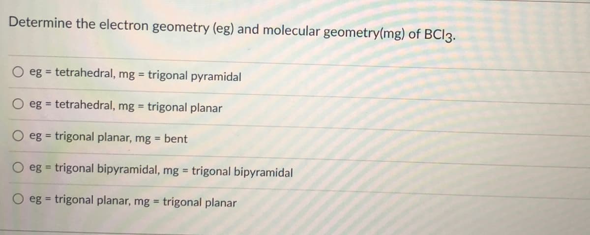 Determine the electron geometry (eg) and molecular geometry(mg) of BCI3.
eg = tetrahedral, mg = trigonal pyramidal
eg = tetrahedral, mg = trigonal planar
eg = trigonal planar, mg = bent
eg = trigonal bipyramidal, mg = trigonal bipyramidal
eg = trigonal planar, mg = trigonal planar
