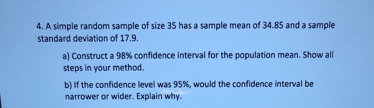 4. A simple random sample of size 35 has a sample mean of 34.85 and a sample
standard deviation of 17.9.
a) Construct a 98% confidence interval for the population mean. Show all
steps in your method.
b) If the confidence level was 95%, would the confidence interval be
narrower or wider. Explain why.
