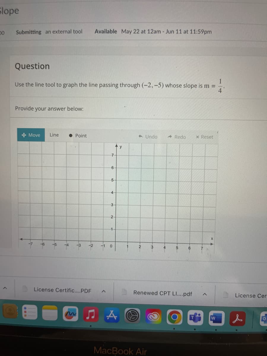 Slope
50
Submitting an external tool
Question
1
Use the line tool to graph the line passing through (-2,-5) whose slope is m =
4
Provide your answer below:
+Move Line ● Point
Available May 22 at 12am- Jun 11 at 11:59pm
License Certific....PDF
7
A
6
5
4
3
2
-7 -6 -5 -4 -3 -2 -1 0
1
3
♫A
y
1 2
||
Undo
3
MacBook Air
4
Redo x Reset
5
6
Renewed CPT LI....pdf
^
W
License Cer
&
O