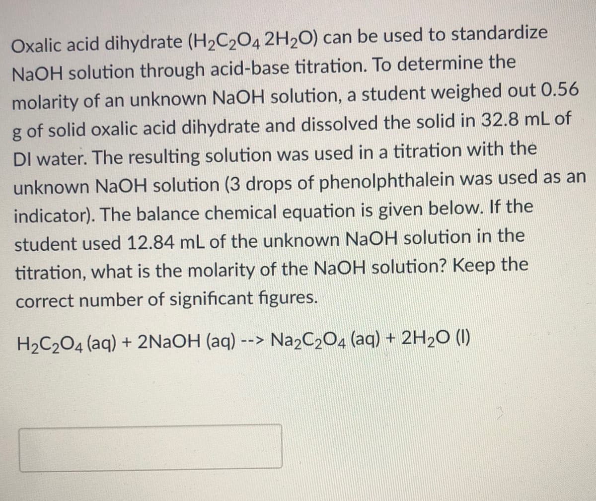 Oxalic acid dihydrate (H2C204 2H2O) can be used to standardize
NaOH solution through acid-base titration. To determine the
molarity of an unknown NaOH solution, a student weighed out 0.56
g of solid oxalic acid dihydrate and dissolved the solid in 32.8 mL of
DI water. The resulting solution was used in a titration with the
unknown NaOH solution (3 drops of phenolphthalein was used as an
indicator). The balance chemical equation is given below. If the
student used 12.84 mL of the unknown NaOH solution in the
titration, what is the molarity of the NaOH solution? Keep the
correct number of significant figures.
H2C204 (aq) + 2NAOH (aq) --> Na2C2O4 (aq) + 2H2O (I)
