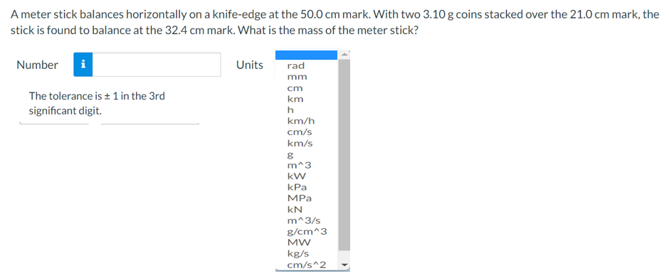 A meter stick balances horizontally on a knife-edge at the 50.0 cm mark. With two 3.10 g coins stacked over the 21.0 cm mark, the
stick is found to balance at the 32.4 cm mark. What is the mass of the meter stick?
Number
Units
rad
mm
cm
The tolerance is + 1 in the 3rd
km
significant digit.
h
km/h
cm/s
km/s
m^3
kW
kPa
MPа
kN
m^3/s
g/cm^3
MW
kg/s
cm/s^2
