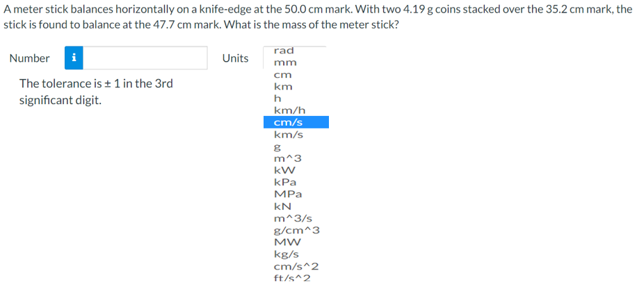 A meter stick balances horizontally on a knife-edge at the 50.0 cm mark. With two 4.19 g coins stacked over the 35.2 cm mark, the
stick is found to balance at the 47.7 cm mark. What is the mass of the meter stick?
rad
Number
Units
mm
cm
The tolerance is + 1 in the 3rd
km
significant digit.
h
km/h
cm/s
km/s
m^3
kW
kPa
MPа
kN
m^3/s
g/cm^3
MW
kg/s
cm/s^2
ft/s^2
