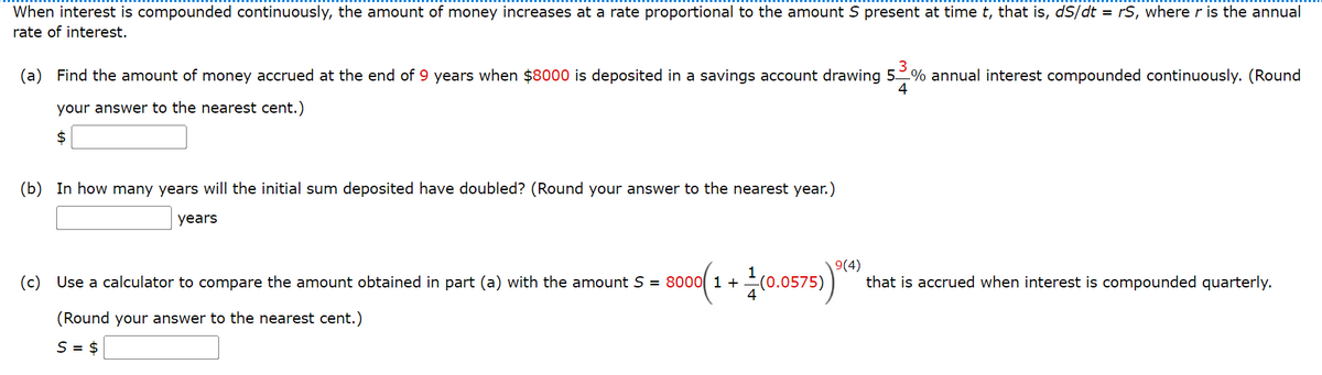 When interest is compounded continuously, the amount of money increases at a rate proportional to the amount S present at time t, that is, dS/dt = rS, where r is the annual
rate of interest.
(a) Find the amount of money accrued at the end of 9 years when $8000 is deposited in a savings account drawing 5% annual interest compounded continuously. (Round
4
your answer to the nearest cent.)
$
(b) In how many years will the initial sum deposited have doubled? (Round your answer to the nearest year.)
years
Use a calculator to compare the amount obtained in part (a) with the amount S = 8000( 1 + (0.0575)
9(4)
that is accrued when interest is compounded quarterly.
(c)
(Round your answer to the nearest cent.)
S = $
