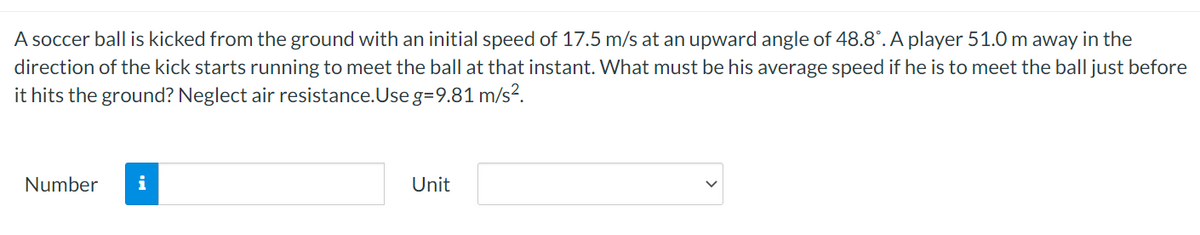 A soccer ball is kicked from the ground with an initial speed of 17.5 m/s at an upward angle of 48.8°. A player 51.0 m away in the
direction of the kick starts running to meet the ball at that instant. What must be his average speed if he is to meet the ball just before
it hits the ground? Neglect air resistance.Use g=9.81 m/s?.
Number
i
Unit
