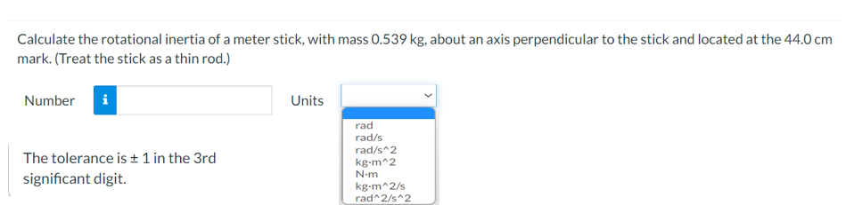 Calculate the rotational inertia of a meter stick, with mass 0.539 kg, about an axis perpendicular to the stick and located at the 44.0 cm
mark. (Treat the stick as a thin rod.)
Number
Units
rad
rad/s
rad/s^2
kg-m^2
The tolerance is ± 1 in the 3rd
N-m
significant digit.
kg-m^2/s
rad^2/s^2
