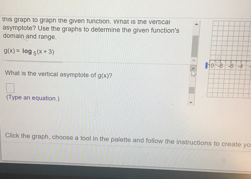 this graph to graph the given function. What is the vertical
asymptote? Use the graphs to determine the given function's
domain and range.
g(x) = log 5(x + 3)
ljo -8 -6 -4
What is the vertical asymptote of g(x)?
(Type an equation.)
Click the graph, choose a tool in the palette and follow the instructions to create yo
