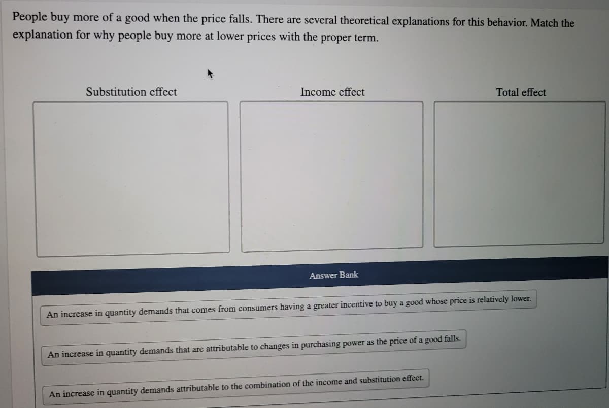 People buy more of a good when the price falls. There are several theoretical explanations for this behavior. Match the
explanation for why people buy more at lower prices with the proper term.
Substitution effect
Income effect
Total effect
Answer Bank
An increase in quantity demands that comes from consumers having a greater incentive to buy a good whose price is relatively lower.
An increase in quantity demands that are attributable to changes in purchasing power as the price of a good falls.
An increase in quantity demands attributable to the combination of the income and substitution effect.
