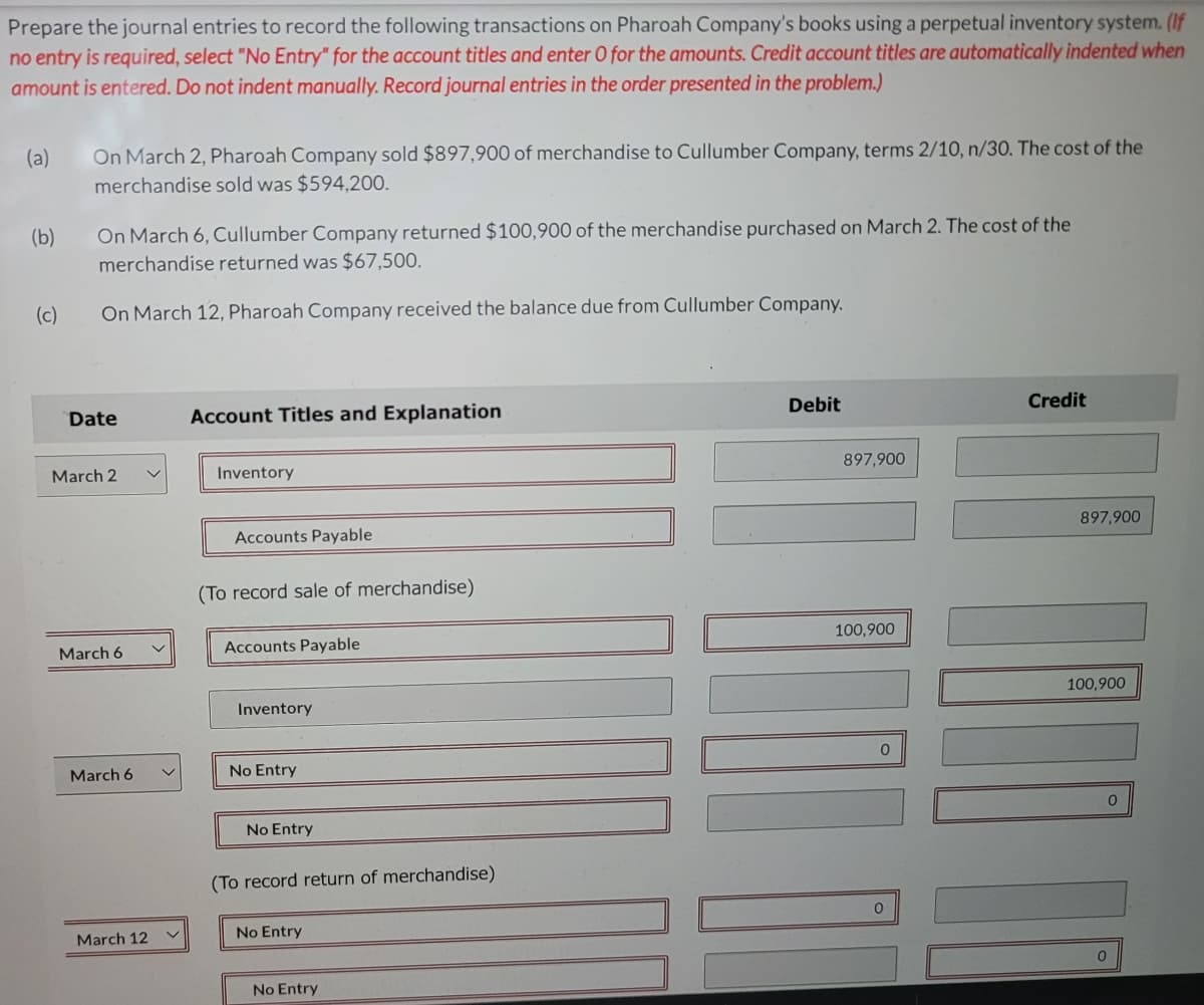 Prepare the journal entries to record the following transactions on Pharoah Company's books using a perpetual inventory system. (If
no entry is required, select "No Entry" for the account titles and enter O for the amounts. Credit account titles are automatically indented when
amount is entered. Do not indent manually. Record journal entries in the order presented in the problem.)
(a)
On March 2, Pharoah Company sold $897,900 of merchandise to Cullumber Company, terms 2/10, n/30. The cost of the
merchandise sold was $594,200.
On March 6, Cullumber Company returned $100,900 of the merchandise purchased on March 2. The cost of the
merchandise returned was $67,500.
(b)
(c)
On March 12, Pharoah Company received the balance due from Cullumber Company.
Debit
Credit
Date
Account Titles and Explanation
897,900
March 2
Inventory
897,900
Accounts Payable
(To record sale of merchandise)
100,900
Accounts Payable
March 6
100,900
Inventory
March 6
No Entry
No Entry
(To record return of merchandise)
No Entry
March 12
No Entry
