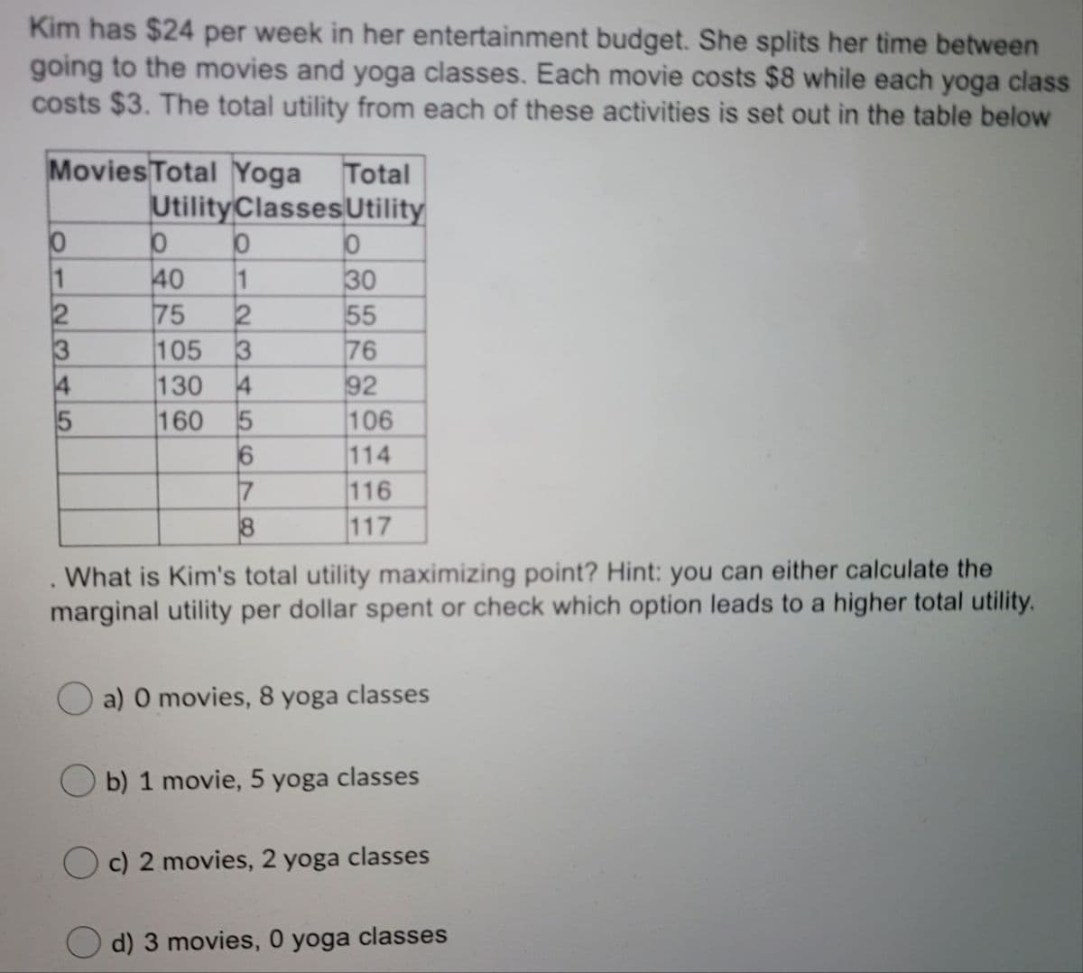 Kim has $24 per week in her entertainment budget. She splits her time between
going to the movies and yoga classes. Each movie costs $8 while each yoga class
costs $3. The total utility from each of these activities is set out in the table below
Movies Total Yoga
UtilityClassesUtility
Total
1
40
1
75
105
130
160
30
55
76
92
106
114
116
117
3
4
3
4
7
. What is Kim's total utility maximizing point? Hint: you can either calculate the
marginal utility per dollar spent or check which option leads to a higher total utility.
a) 0 movies, 8 yoga classes
O b) 1 movie, 5 yoga classes
c) 2 movies, 2 yoga classes
d) 3 movies, 0 yoga classes
