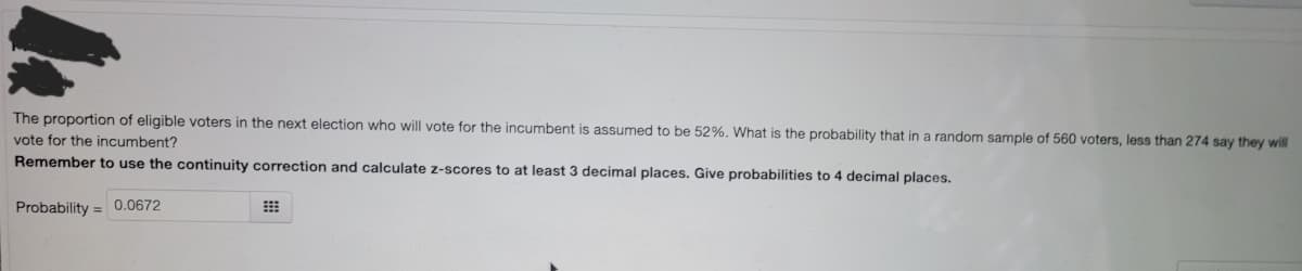 The proportion of eligible voters in the next election who will vote for the incumbent is assumed to be 52%. What is the probability that in a random sample of 560 voters, less than 274 say they will
vote for the incumbent?
Remember to use the continuity correction and calculate z-scores to at least 3 decimal places. Give probabilities to 4 decimal places.
Probability
0.0672
