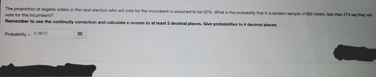 The proportion of eligible voters in the next election who will vote for the incumbent is assumed to be 52%. What is the probability that in a random sample of 560 voters, less than 274 say they will
vote for the incumbent?
Remember to use the continuity correction and calculate z-scores to at least 3 decimal places. Give probabilities to 4 decimal places.
Probability = 0.0672
