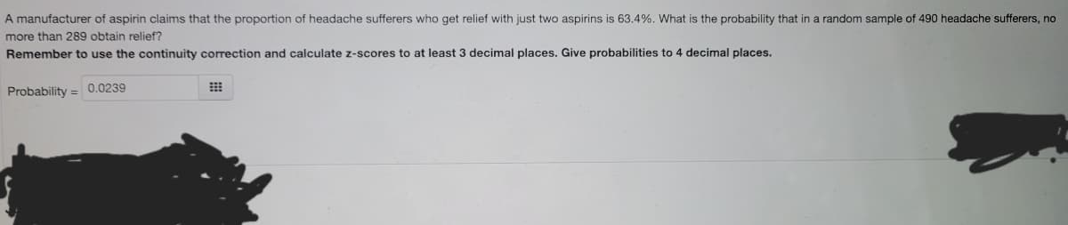 A manufacturer of aspirin claims that the proportion of headache sufferers who get relief with just two aspirins is 63.4%. What is the probability that in a random sample of 490 headache sufferers, no
more than 289 obtain relief?
Remember to use the continuity correction and calculate z-scores to at least 3 decimal places. Give probabilities to 4 decimal places.
Probability
0.0239
