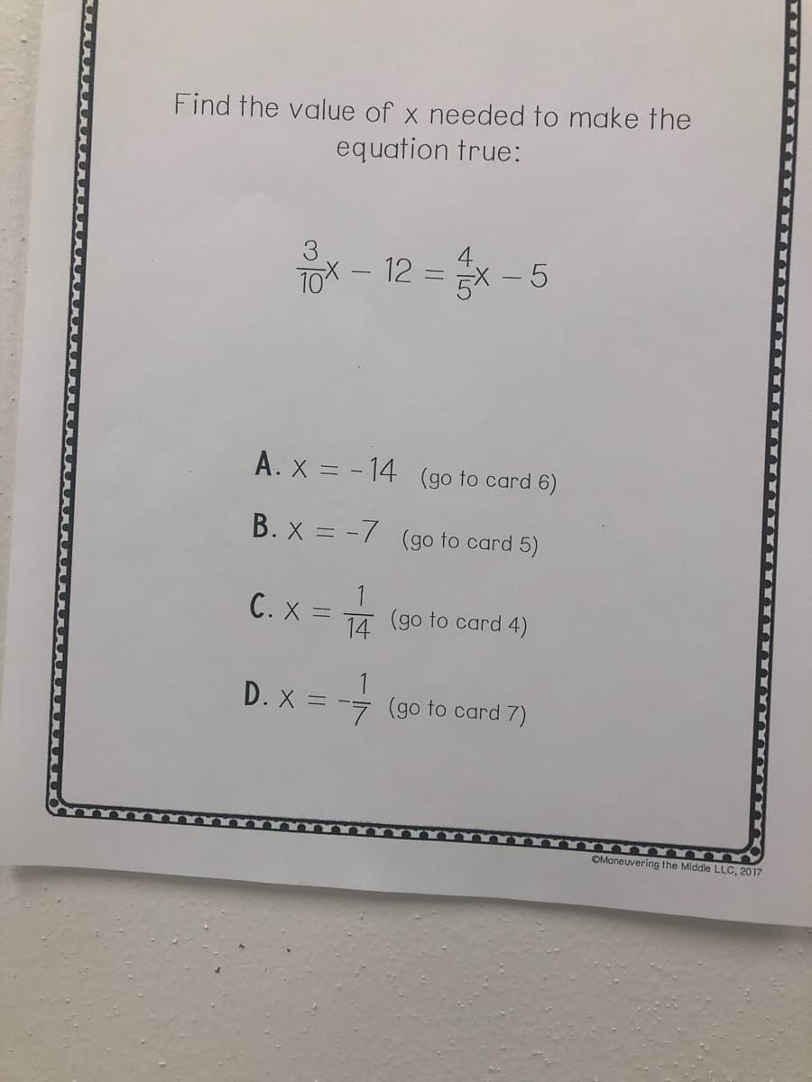 Find the value of x needed to make the
equation true:
4.
ToX – 12 = x - 5
A. x = - 14 (go to card 6)
%3D
B. x = -7 (go to card 5)
C. X=
14 (go to card 4)
D. X = -- (go to card 7)
OManeuvering the Middle LLO, 2017
