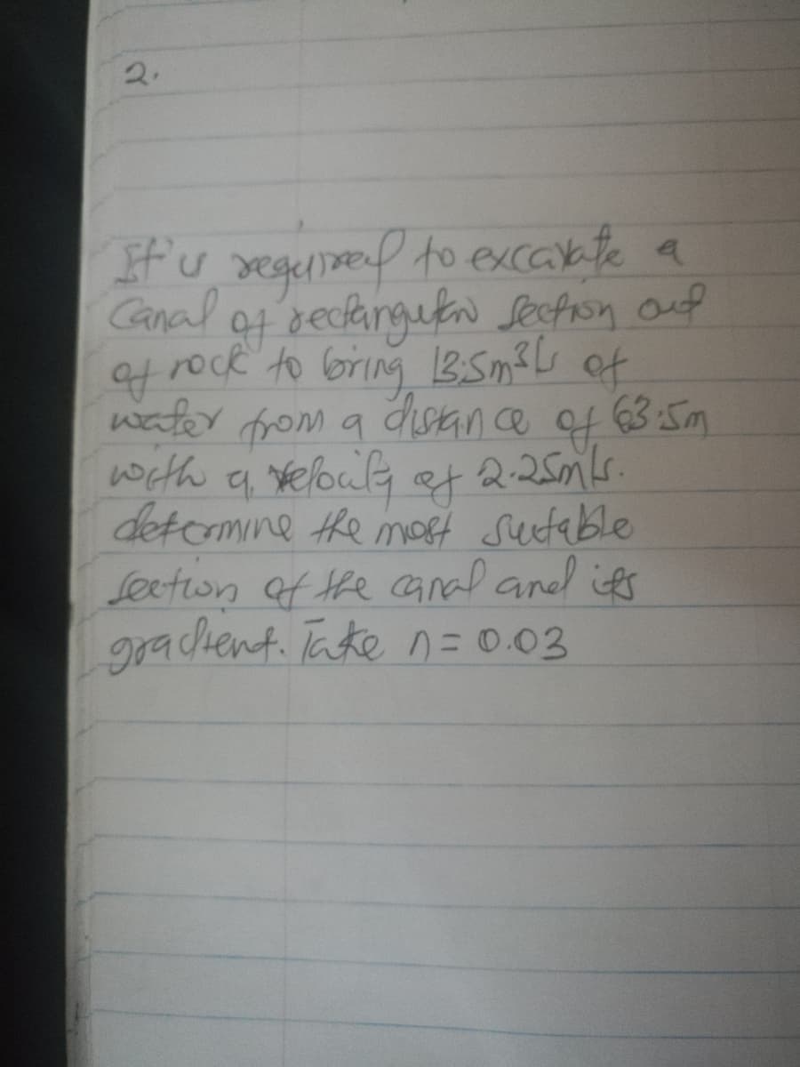 2.
If'u segeninend to excakte a
Canal ot eclangetn Secphon ouf
rock to bring 1BSm?L of
water from a disance of 63 :5m
with a elouly
2.25mLs.
of
detcomine he moff sutable
Seeton af the canal aned its
grachent. Take n = 0.03
