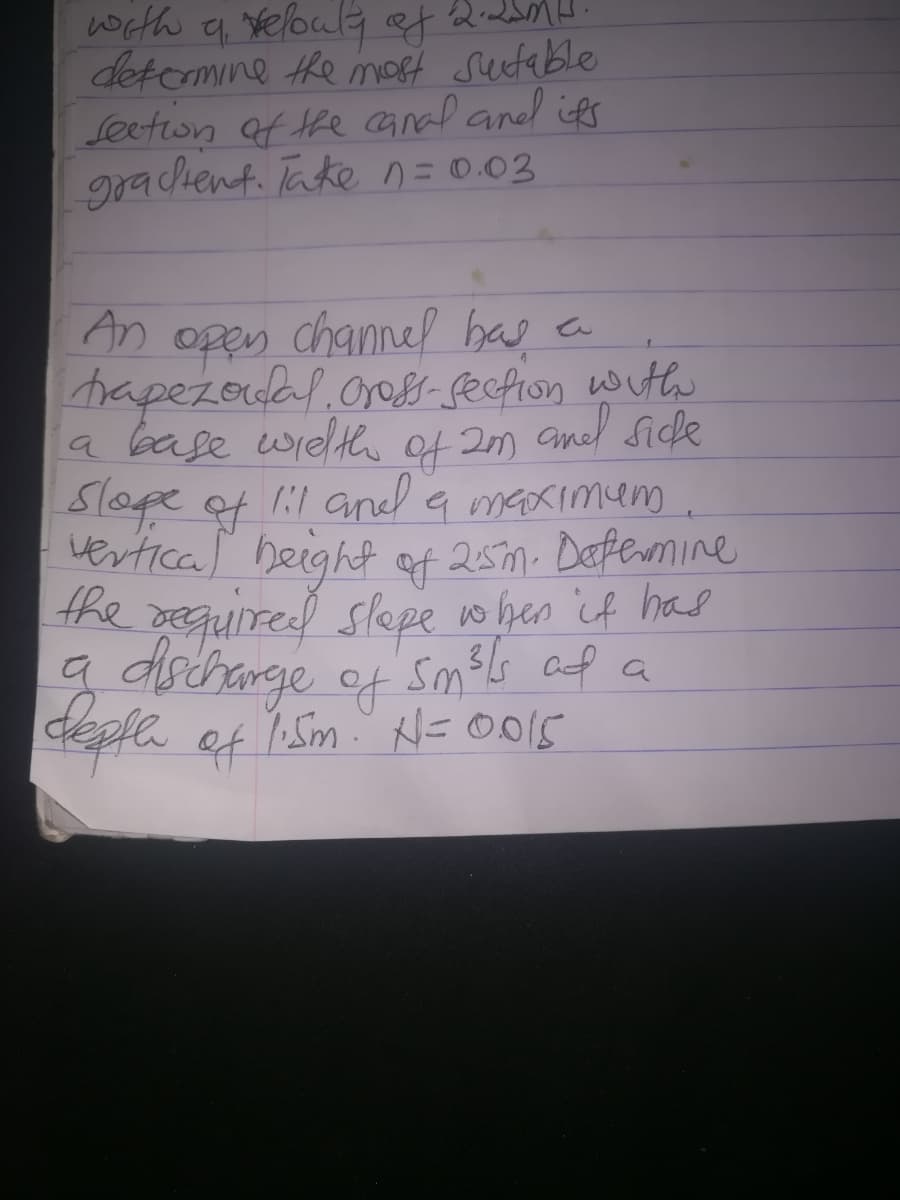 with q yeloula of Q-
detcrmine the mot sutable
Seeton of the anal aned ies
rachent. Take n=0.03
An open channel bas en
hapezodal.oros- fecfion with
la base wielt f 2m andl Side
of
Slope of 11 anel a meaximem
vertical beight qt 25m. Defermine
the reguired slepe o hen if has
Sm3ls af a
a maximem
of
deple of h Sm' N= O015
