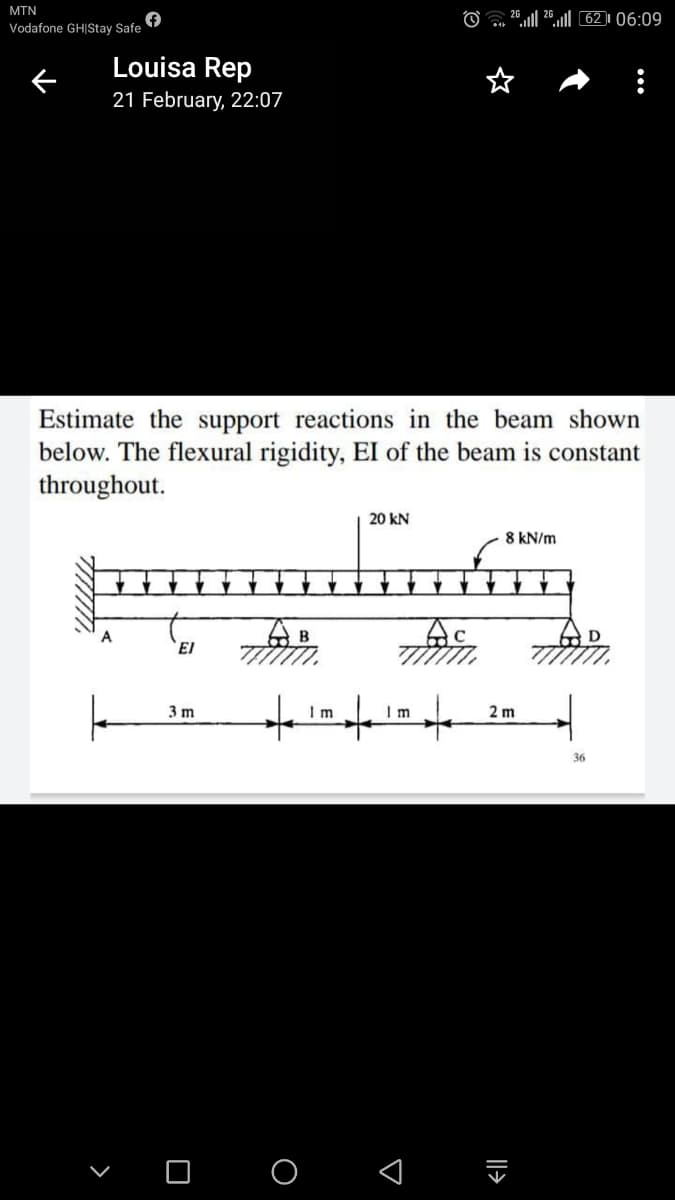 MTN
O
26,| 20.ll 62 )| 06:09
Vodafone GH|Stay Safe
Louisa Rep
21 February, 22:07
Estimate the support reactions in the beam shown
below. The flexural rigidity, EI of the beam is constant
throughout.
20 kN
8 kN/m
AB
A
El
3 m
Im
I m
2 m
36
>
