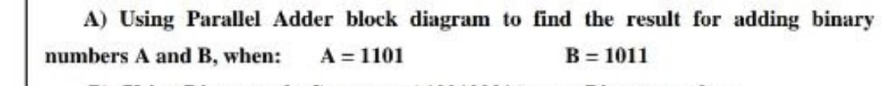 A) Using Parallel Adder block diagram to find the result for adding binary
numbers A and B, when:
A = 1101
B = 1011
